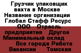 Грузчик-упаковщик вахта в Москве › Название организации ­ Глобал Стафф Ресурс, ООО › Отрасль предприятия ­ Другое › Минимальный оклад ­ 30 000 - Все города Работа » Вакансии   . Томская обл.